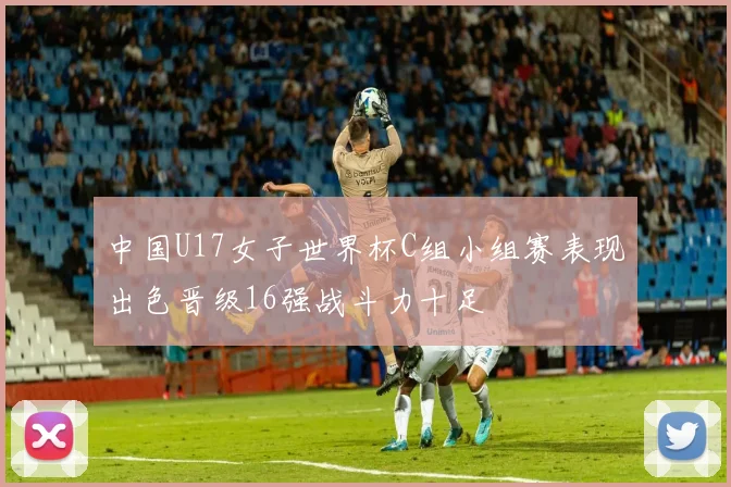 中国U17女子世界杯C组小组赛表现出色晋级16强战斗力十足