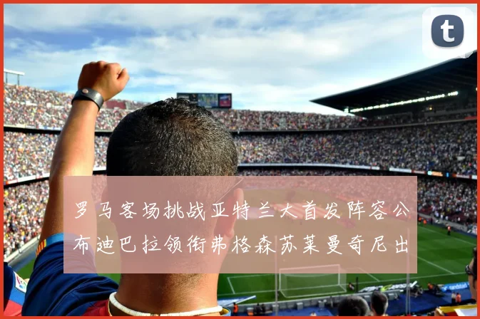 罗马客场挑战亚特兰大首发阵容公布迪巴拉领衔弗格森苏莱曼奇尼出战