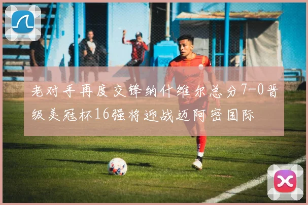 老对手再度交锋纳什维尔总分7-0晋级美冠杯16强将迎战迈阿密国际