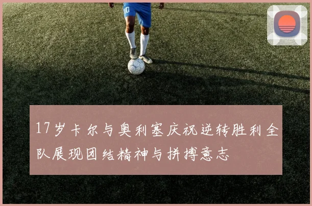 17岁卡尔与奥利塞庆祝逆转胜利全队展现团结精神与拼搏意志