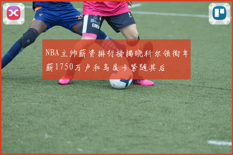 NBA主帅薪资排行榜揭晓科尔领衔年薪1750万卢和乌度卡紧随其后
