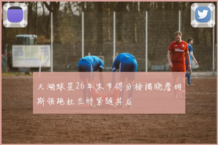 火湖球星26年末节得分榜揭晓詹姆斯领跑杜兰特紧随其后