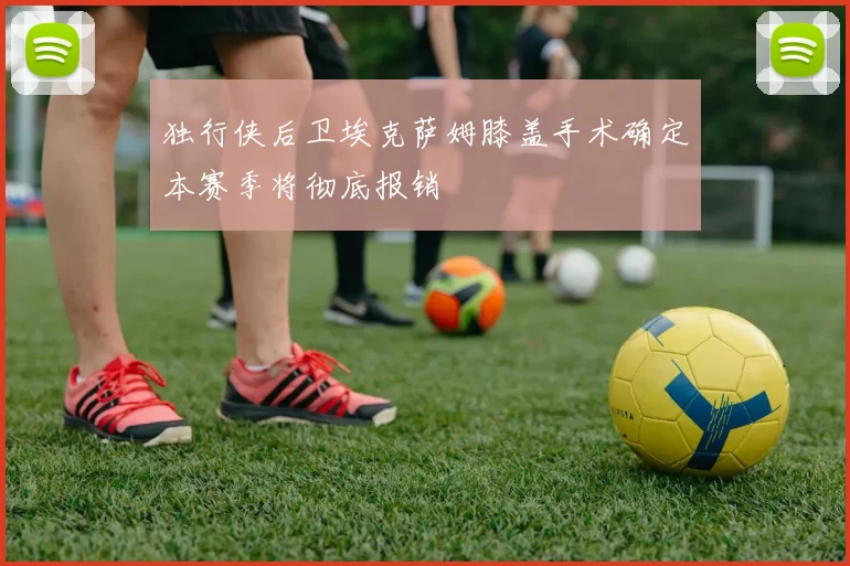 独行侠后卫埃克萨姆膝盖手术确定本赛季将彻底报销