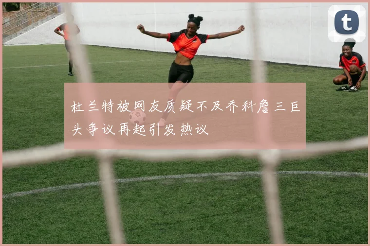 杜兰特被网友质疑不及乔科詹三巨头争议再起引发热议