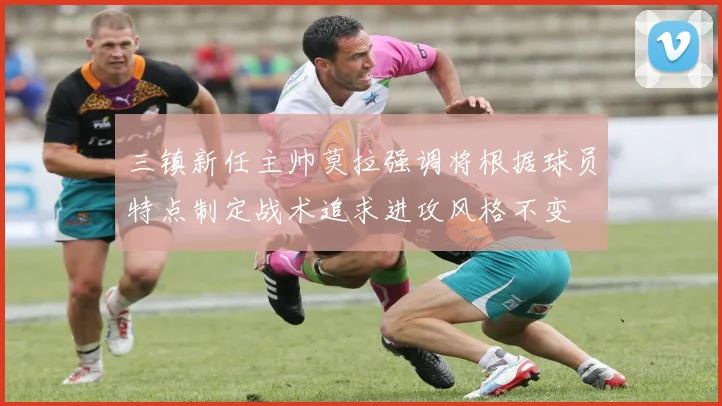 三镇新任主帅莫拉强调将根据球员特点制定战术追求进攻风格不变