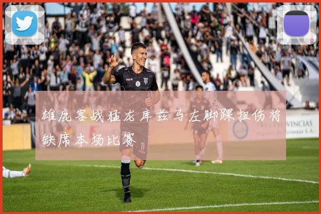 雄鹿客战猛龙库兹马左脚踝扭伤将缺席本场比赛