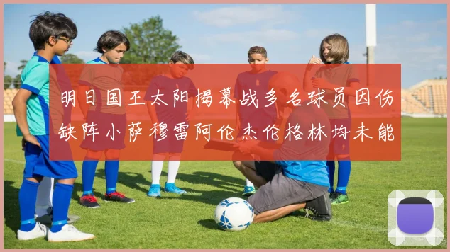 明日国王太阳揭幕战多名球员因伤缺阵小萨穆雷阿伦杰伦格林均未能出战