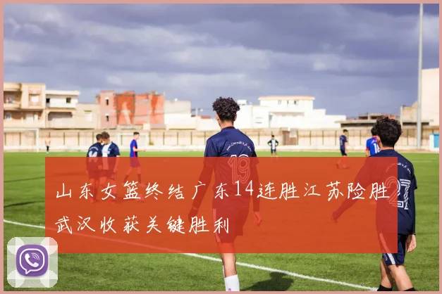 山东女篮终结广东14连胜江苏险胜武汉收获关键胜利