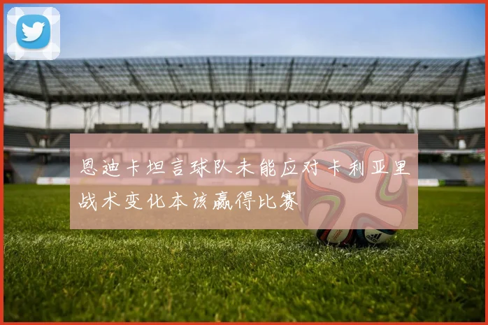 恩迪卡坦言球队未能应对卡利亚里战术变化本该赢得比赛