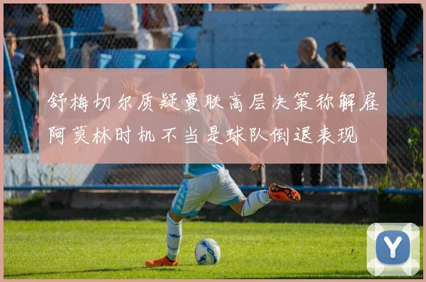 舒梅切尔质疑曼联高层决策称解雇阿莫林时机不当是球队倒退表现