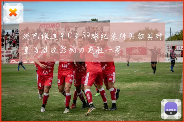 姆巴佩追平C罗59球纪录科贝称其对皇马进攻影响力更胜一筹