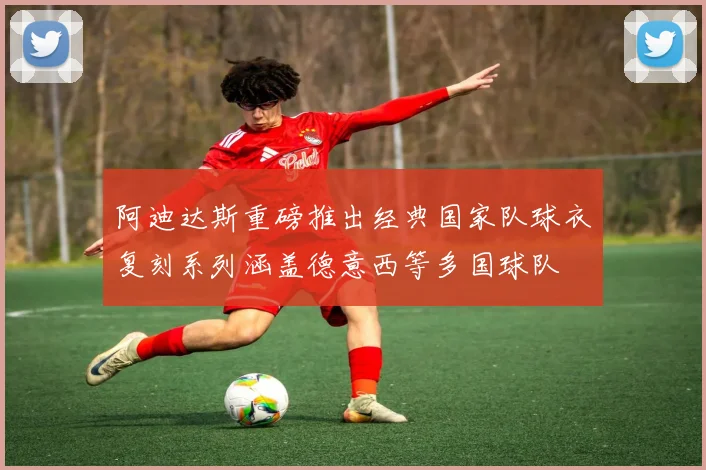 阿迪达斯重磅推出经典国家队球衣复刻系列涵盖德意西等多国球队