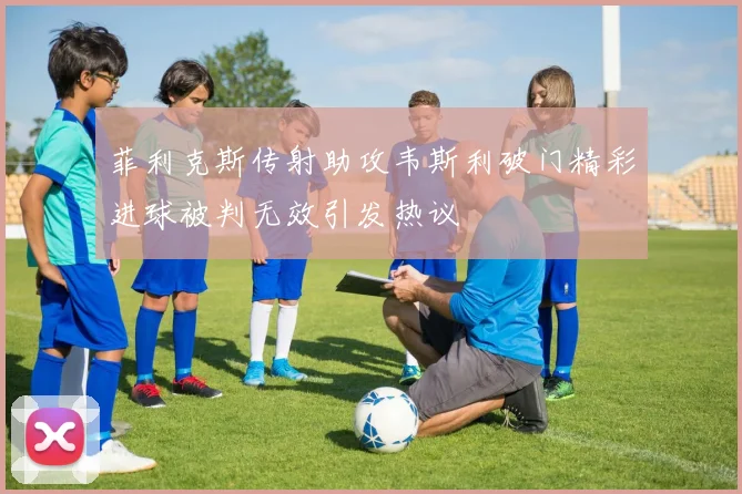 菲利克斯传射助攻韦斯利破门精彩进球被判无效引发热议