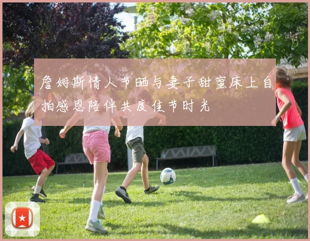 詹姆斯情人节晒与妻子甜蜜床上自拍感恩陪伴共度佳节时光