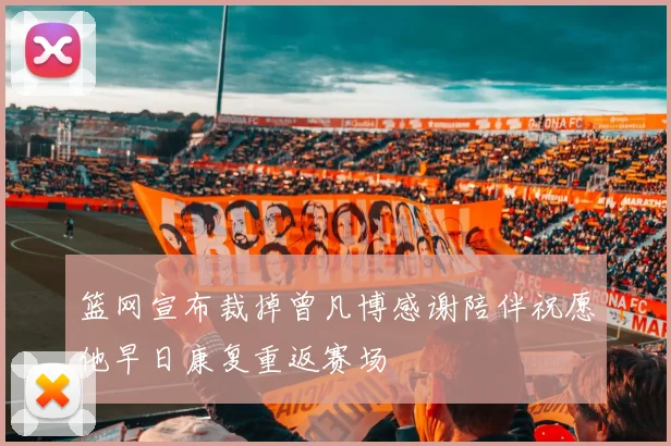 篮网宣布裁掉曾凡博感谢陪伴祝愿他早日康复重返赛场