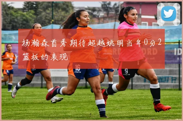 杨瀚森首秀期待超越姚明当年0分2篮板的表现
