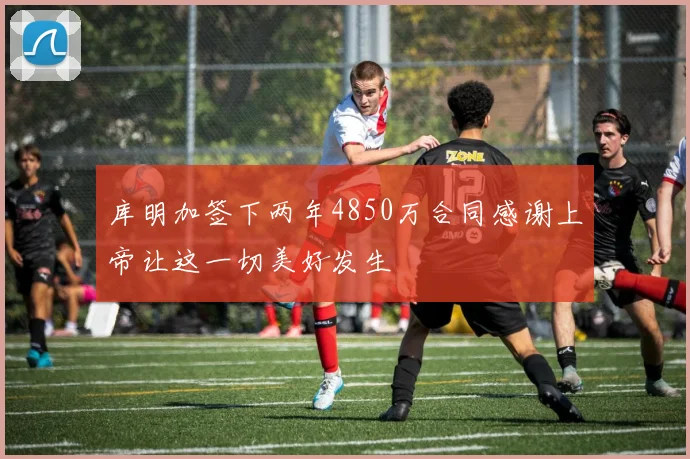 库明加签下两年4850万合同感谢上帝让这一切美好发生