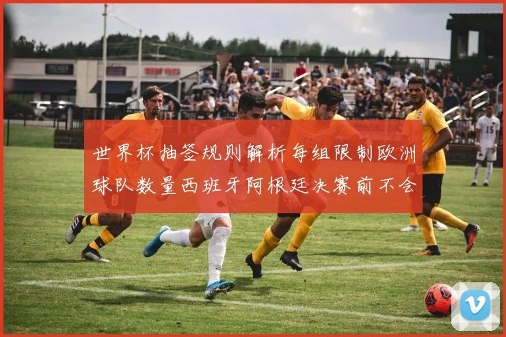世界杯抽签规则解析每组限制欧洲球队数量西班牙阿根廷决赛前不会相遇