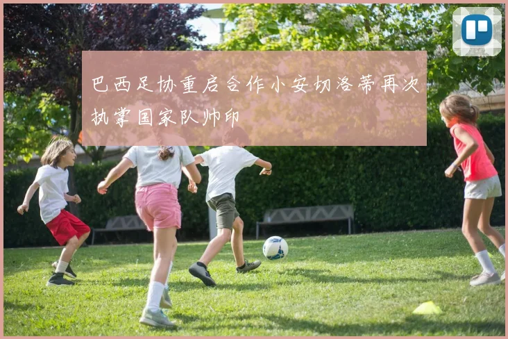 巴西足协重启合作小安切洛蒂再次执掌国家队帅印