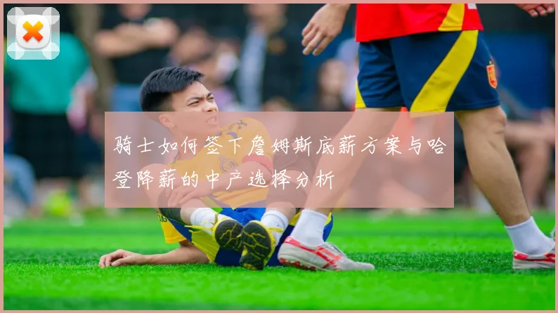 骑士如何签下詹姆斯底薪方案与哈登降薪的中产选择分析