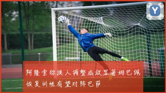 阿隆索称换人调整成效显著姆巴佩恢复训练有望对阵巴萨