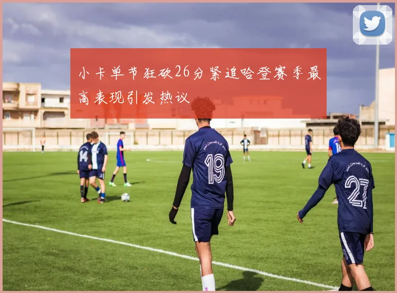 小卡单节狂砍26分紧追哈登赛季最高表现引发热议