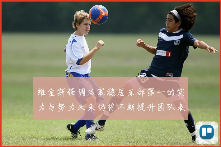 维金斯强调活塞稳居东部第一的实力与努力未来仍将不断提升团队表现