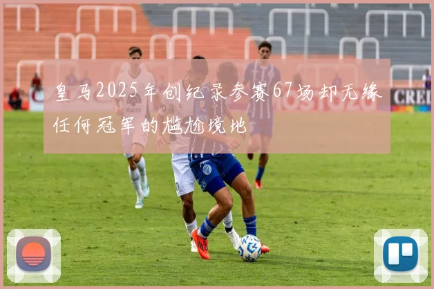 皇马2025年创纪录参赛67场却无缘任何冠军的尴尬境地