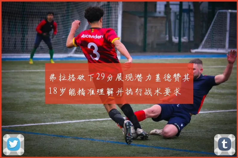 弗拉格砍下29分展现潜力基德赞其18岁能精准理解并执行战术要求